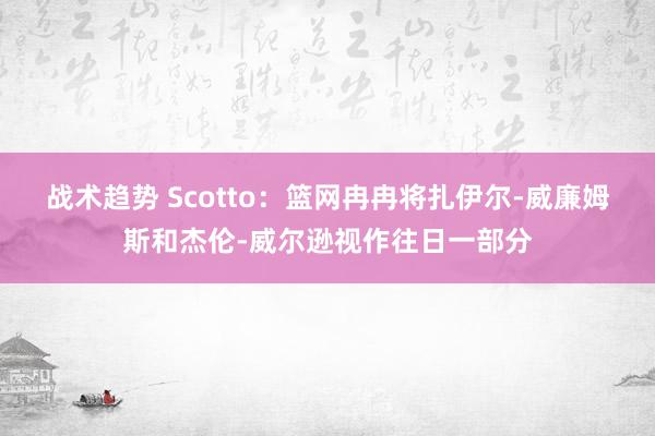 战术趋势 Scotto：篮网冉冉将扎伊尔-威廉姆斯和杰伦-威尔逊视作往日一部分