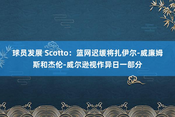 球员发展 Scotto：篮网迟缓将扎伊尔-威廉姆斯和杰伦-威尔逊视作异日一部分