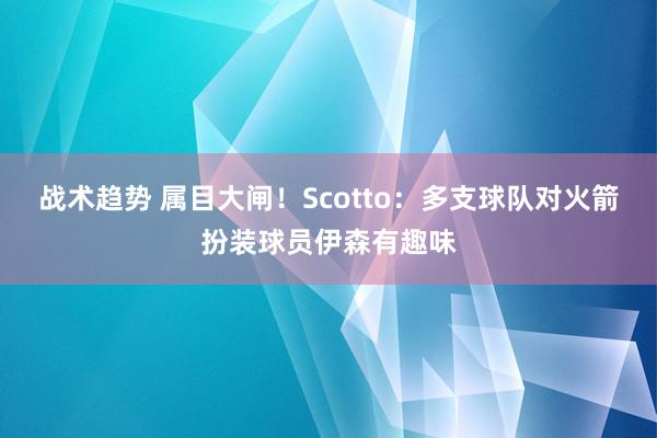 战术趋势 属目大闸！Scotto：多支球队对火箭扮装球员伊森有趣味