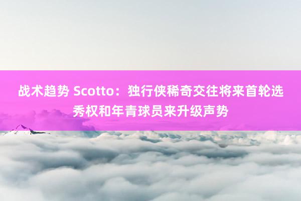 战术趋势 Scotto：独行侠稀奇交往将来首轮选秀权和年青球员来升级声势