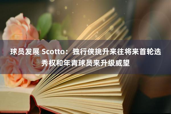 球员发展 Scotto：独行侠挑升来往将来首轮选秀权和年青球员来升级威望