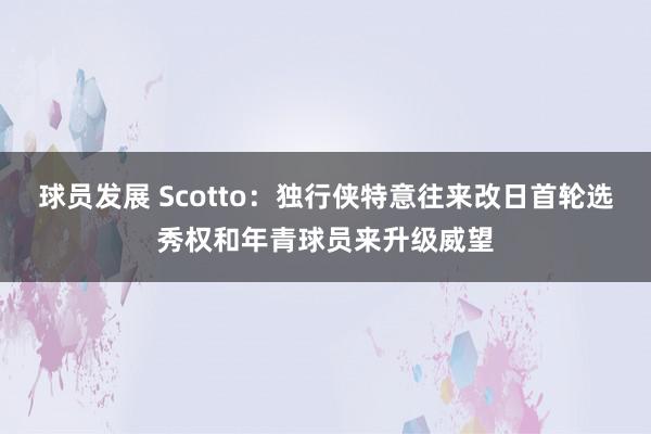 球员发展 Scotto：独行侠特意往来改日首轮选秀权和年青球员来升级威望