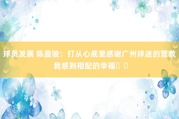 球员发展 陈盈骏：打从心底里感谢广州球迷的营救 我感到相配的幸福❤️