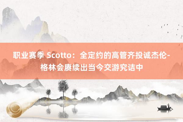 职业赛季 Scotto：全定约的高管齐投诚杰伦-格林会赓续出当今交游究诘中