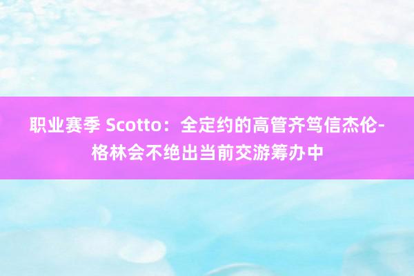 职业赛季 Scotto：全定约的高管齐笃信杰伦-格林会不绝出当前交游筹办中