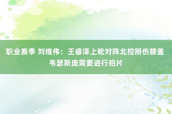 职业赛季 刘维伟：王睿泽上轮对阵北控掰伤膝盖 韦瑟斯庞需要进行拍片