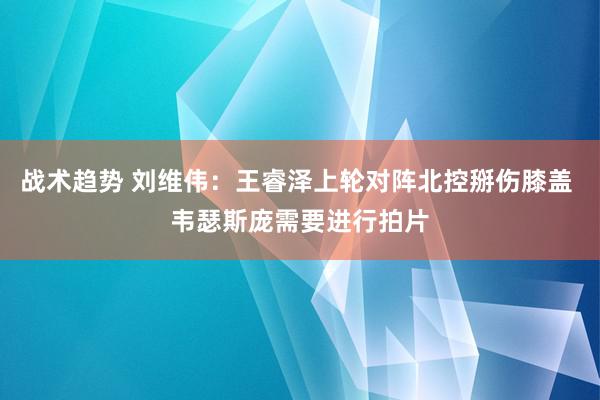 战术趋势 刘维伟：王睿泽上轮对阵北控掰伤膝盖 韦瑟斯庞需要进行拍片