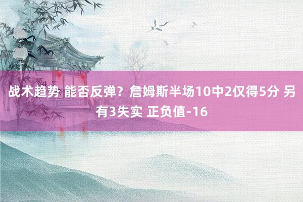 战术趋势 能否反弹？詹姆斯半场10中2仅得5分 另有3失实 正负值-16