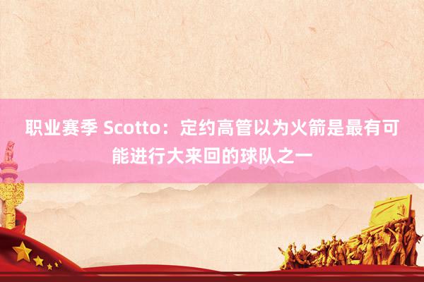 职业赛季 Scotto：定约高管以为火箭是最有可能进行大来回的球队之一