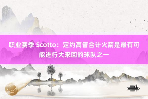 职业赛季 Scotto：定约高管合计火箭是最有可能进行大来回的球队之一