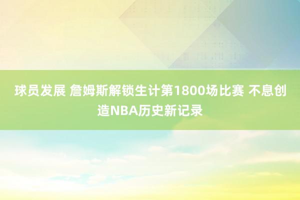 球员发展 詹姆斯解锁生计第1800场比赛 不息创造NBA历史新记录