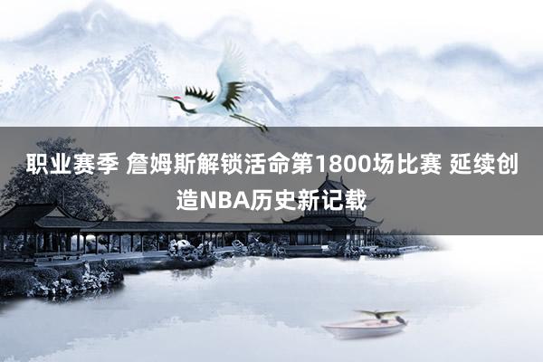 职业赛季 詹姆斯解锁活命第1800场比赛 延续创造NBA历史新记载