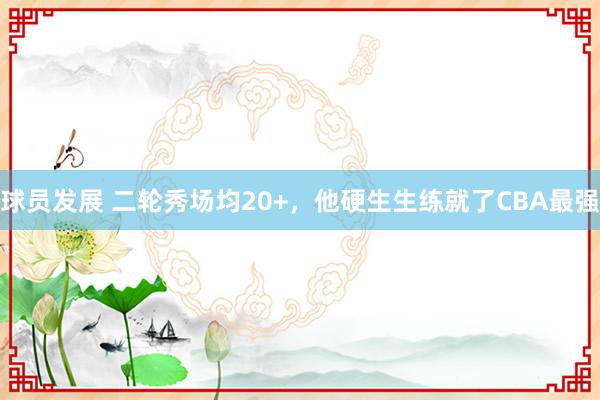 球员发展 二轮秀场均20+，他硬生生练就了CBA最强