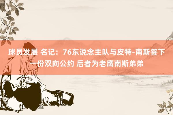 球员发展 名记：76东说念主队与皮特-南斯签下一份双向公约 