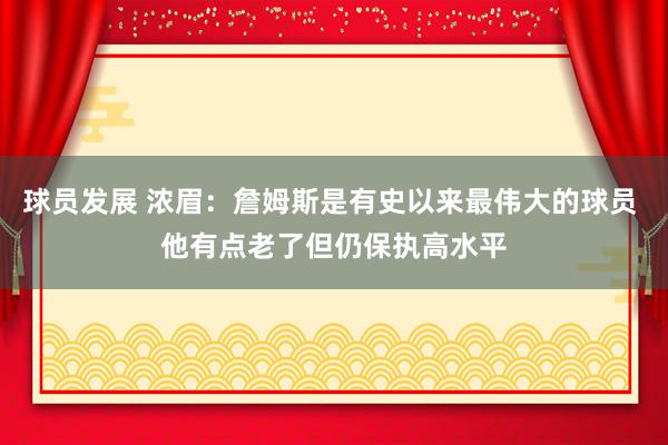 球员发展 浓眉：詹姆斯是有史以来最伟大的球员 他有点老了但仍