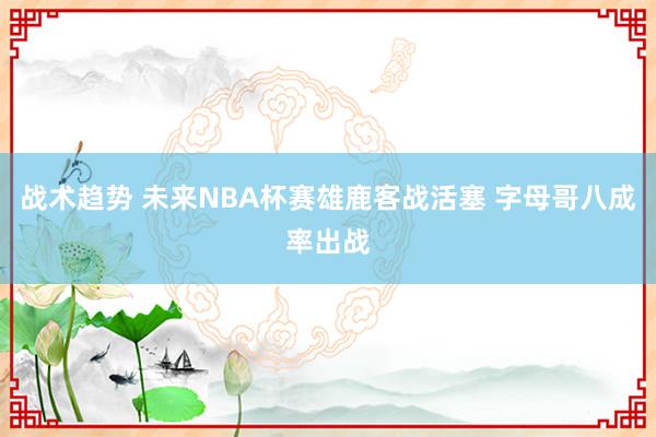 战术趋势 未来NBA杯赛雄鹿客战活塞 字母哥八成率出战