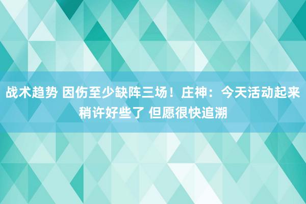 战术趋势 因伤至少缺阵三场！庄神：今天活动起来稍许好些了 但