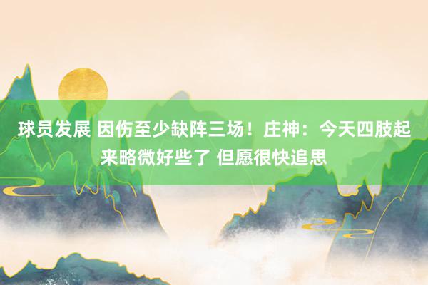 球员发展 因伤至少缺阵三场！庄神：今天四肢起来略微好些了 但